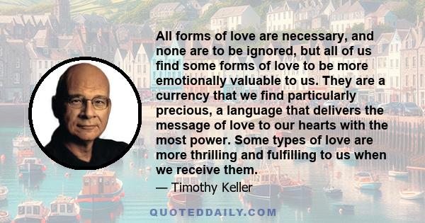 All forms of love are necessary, and none are to be ignored, but all of us find some forms of love to be more emotionally valuable to us. They are a currency that we find particularly precious, a language that delivers