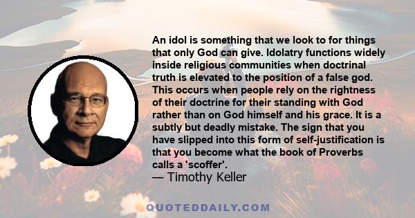 An idol is something that we look to for things that only God can give. Idolatry functions widely inside religious communities when doctrinal truth is elevated to the position of a false god. This occurs when people