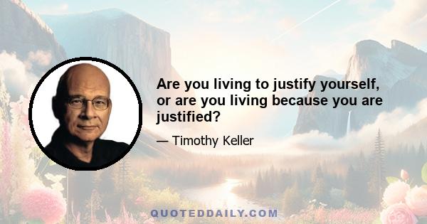 Are you living to justify yourself, or are you living because you are justified?