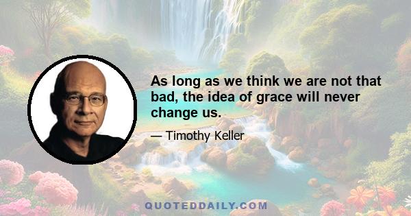 As long as we think we are not that bad, the idea of grace will never change us.