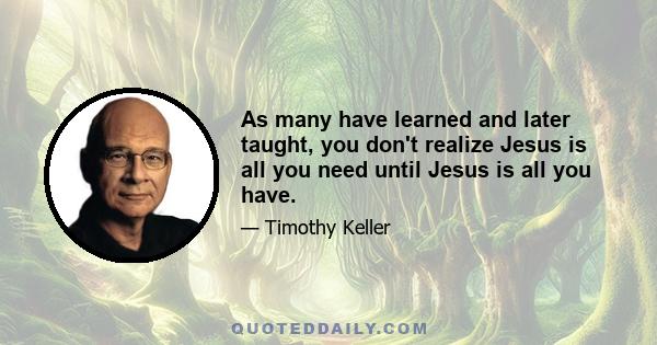 As many have learned and later taught, you don't realize Jesus is all you need until Jesus is all you have.