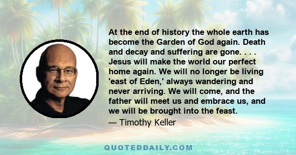 At the end of history the whole earth has become the Garden of God again. Death and decay and suffering are gone. . . . Jesus will make the world our perfect home again. We will no longer be living 'east of Eden,'