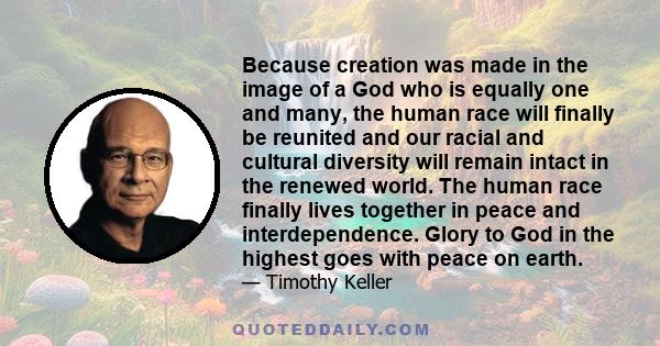 Because creation was made in the image of a God who is equally one and many, the human race will finally be reunited and our racial and cultural diversity will remain intact in the renewed world. The human race finally