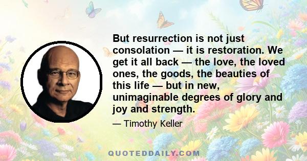 But resurrection is not just consolation — it is restoration. We get it all back — the love, the loved ones, the goods, the beauties of this life — but in new, unimaginable degrees of glory and joy and strength.