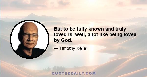 But to be fully known and truly loved is, well, a lot like being loved by God.