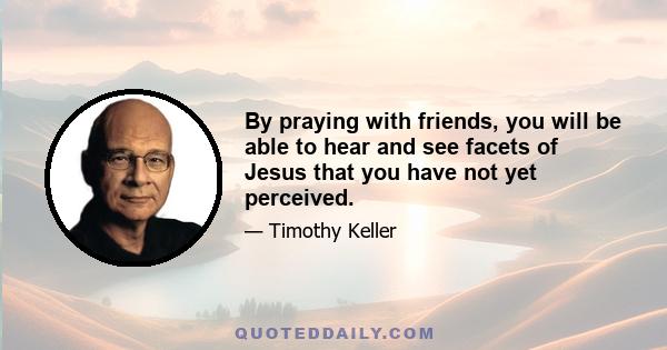 By praying with friends, you will be able to hear and see facets of Jesus that you have not yet perceived.