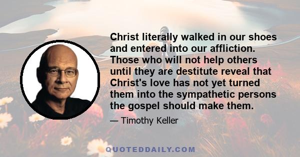 Christ literally walked in our shoes and entered into our affliction. Those who will not help others until they are destitute reveal that Christ's love has not yet turned them into the sympathetic persons the gospel