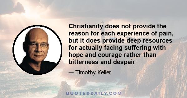 Christianity does not provide the reason for each experience of pain, but it does provide deep resources for actually facing suffering with hope and courage rather than bitterness and despair