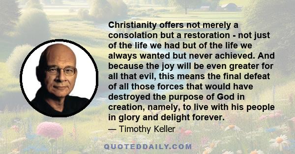 Christianity offers not merely a consolation but a restoration - not just of the life we had but of the life we always wanted but never achieved. And because the joy will be even greater for all that evil, this means