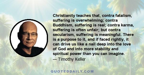 Christianity teaches that, contra fatalism, suffering is overwhelming; contra Buddhism, suffering is real; contra karma, suffering is often unfair; but contra secularism, suffering is meaningful. There is a purpose to