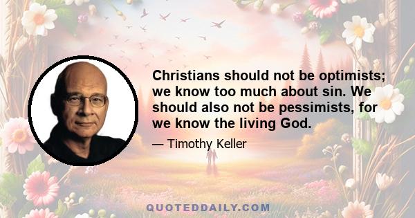 Christians should not be optimists; we know too much about sin. We should also not be pessimists, for we know the living God.