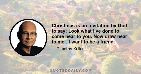 Christmas is an invitation by God to say: Look what I've done to come near to you. Now draw near to me...I want to be a friend.