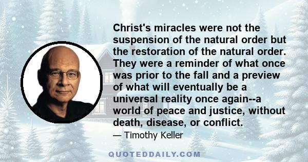 Christ's miracles were not the suspension of the natural order but the restoration of the natural order. They were a reminder of what once was prior to the fall and a preview of what will eventually be a universal