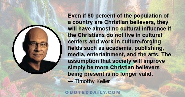 Even if 80 percent of the population of a country are Christian believers, they will have almost no cultural influence if the Christians do not live in cultural centers and work in culture-forging fields such as