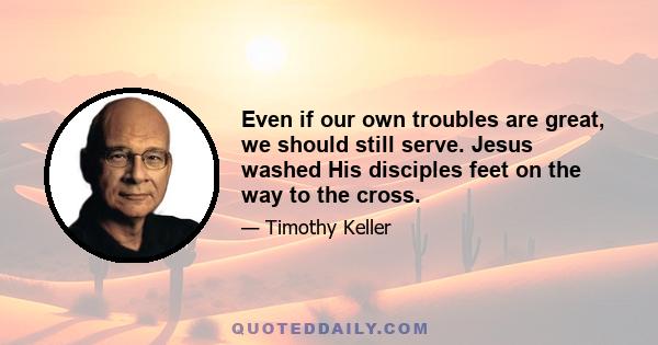 Even if our own troubles are great, we should still serve. Jesus washed His disciples feet on the way to the cross.