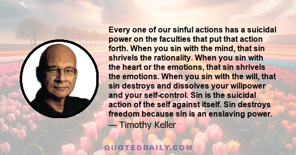 Every one of our sinful actions has a suicidal power on the faculties that put that action forth. When you sin with the mind, that sin shrivels the rationality. When you sin with the heart or the emotions, that sin