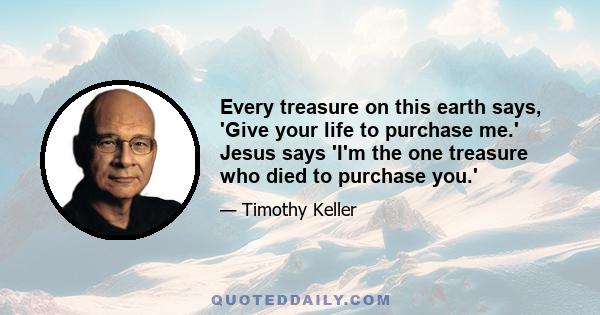 Every treasure on this earth says, 'Give your life to purchase me.' Jesus says 'I'm the one treasure who died to purchase you.'