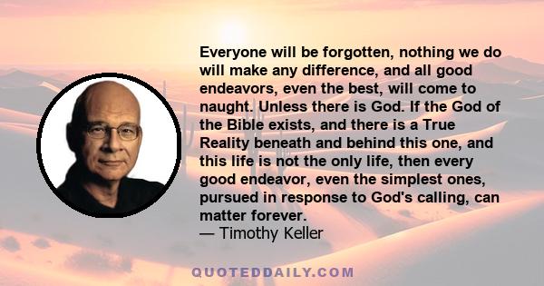 Everyone will be forgotten, nothing we do will make any difference, and all good endeavors, even the best, will come to naught. Unless there is God. If the God of the Bible exists, and there is a True Reality beneath