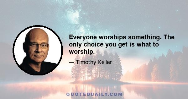 Everyone worships something. The only choice you get is what to worship.