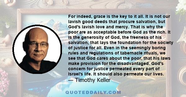 For indeed, grace is the key to it all. It is not our lavish good deeds that procure salvation, but God's lavish love and mercy. That is why the poor are as acceptable before God as the rich. It is the generosity of