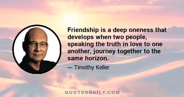 Friendship is a deep oneness that develops when two people, speaking the truth in love to one another, journey together to the same horizon.