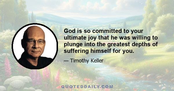 God is so committed to your ultimate joy that he was willing to plunge into the greatest depths of suffering himself for you.