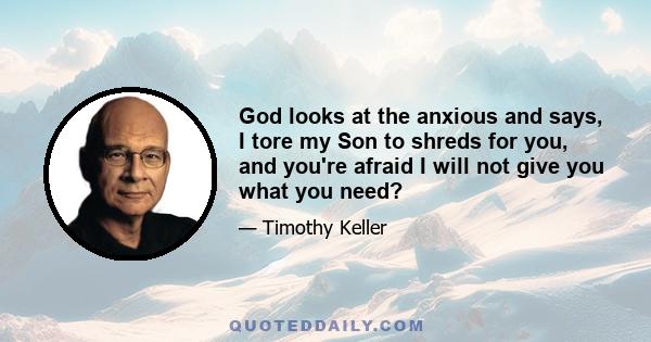 God looks at the anxious and says, I tore my Son to shreds for you, and you're afraid I will not give you what you need?