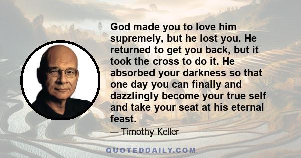 God made you to love him supremely, but he lost you. He returned to get you back, but it took the cross to do it. He absorbed your darkness so that one day you can finally and dazzlingly become your true self and take