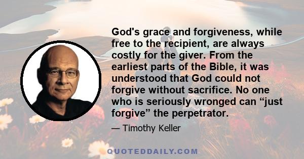 God's grace and forgiveness, while free to the recipient, are always costly for the giver. From the earliest parts of the Bible, it was understood that God could not forgive without sacrifice. No one who is seriously