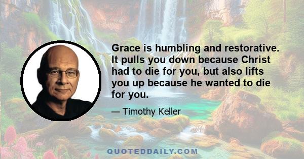 Grace is humbling and restorative. It pulls you down because Christ had to die for you, but also lifts you up because he wanted to die for you.