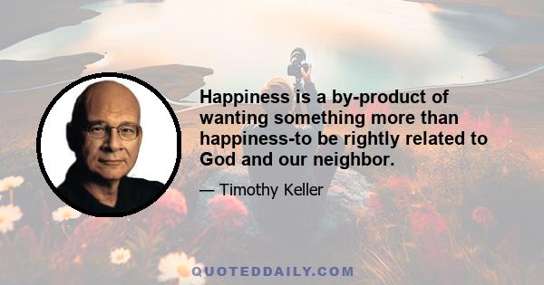 Happiness is a by-product of wanting something more than happiness-to be rightly related to God and our neighbor.