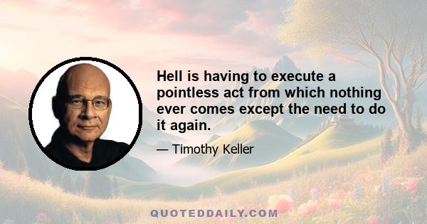 Hell is having to execute a pointless act from which nothing ever comes except the need to do it again.