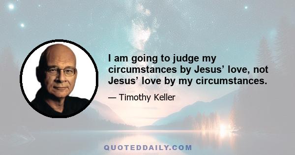 I am going to judge my circumstances by Jesus’ love, not Jesus’ love by my circumstances.