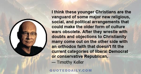 I think these younger Christians are the vanguard of some major new religious, social, and political arrangements that could make the older form of culture wars obsolete. After they wrestle with doubts and objections to 