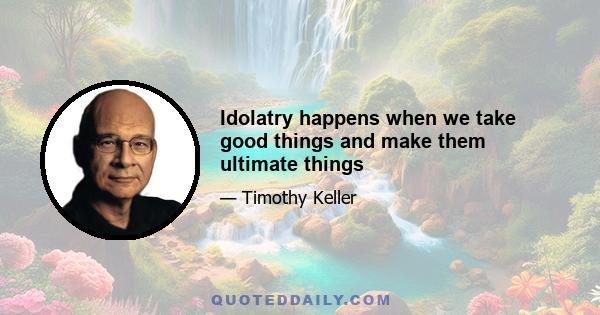 Idolatry happens when we take good things and make them ultimate things