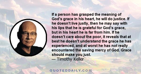 If a person has grasped the meaning of God's grace in his heart, he will do justice. If he doesn't live justly, then he may say with his lips that he is grateful for God's grace, but in his heart he is far from him. If