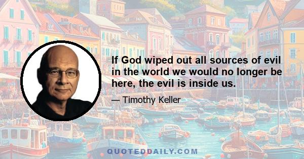 If God wiped out all sources of evil in the world we would no longer be here, the evil is inside us.