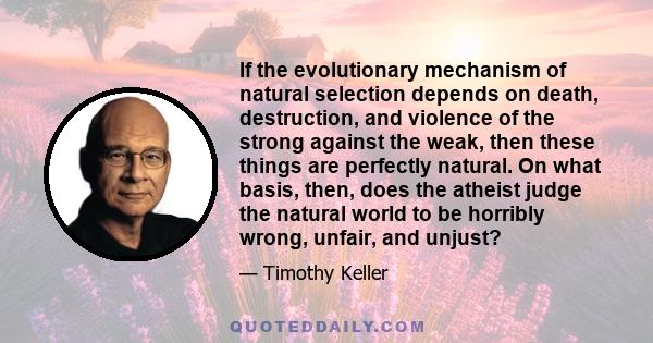 If the evolutionary mechanism of natural selection depends on death, destruction, and violence of the strong against the weak, then these things are perfectly natural. On what basis, then, does the atheist judge the