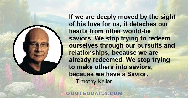 If we are deeply moved by the sight of his love for us, it detaches our hearts from other would-be saviors. We stop trying to redeem ourselves through our pursuits and relationships, because we are already redeemed. We