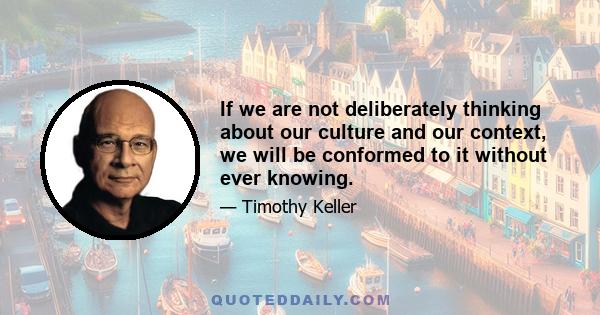 If we are not deliberately thinking about our culture and our context, we will be conformed to it without ever knowing.