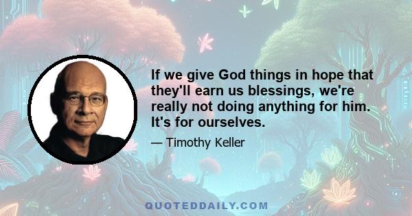 If we give God things in hope that they'll earn us blessings, we're really not doing anything for him. It's for ourselves.