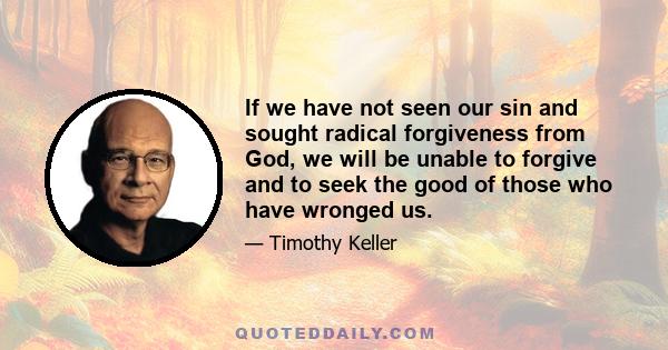 If we have not seen our sin and sought radical forgiveness from God, we will be unable to forgive and to seek the good of those who have wronged us.