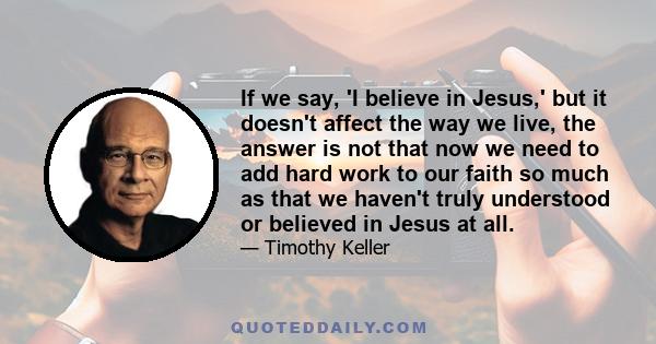 If we say, 'I believe in Jesus,' but it doesn't affect the way we live, the answer is not that now we need to add hard work to our faith so much as that we haven't truly understood or believed in Jesus at all.