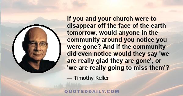 If you and your church were to disappear off the face of the earth tomorrow, would anyone in the community around you notice you were gone? And if the community did even notice would they say 'we are really glad they