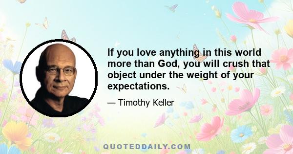 If you love anything in this world more than God, you will crush that object under the weight of your expectations.