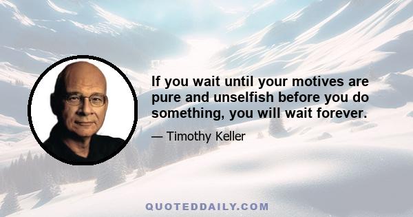 If you wait until your motives are pure and unselfish before you do something, you will wait forever.