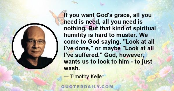 If you want God's grace, all you need is need, all you need is nothing. But that kind of spiritual humility is hard to muster. We come to God saying, Look at all I've done, or maybe Look at all I've suffered. God,