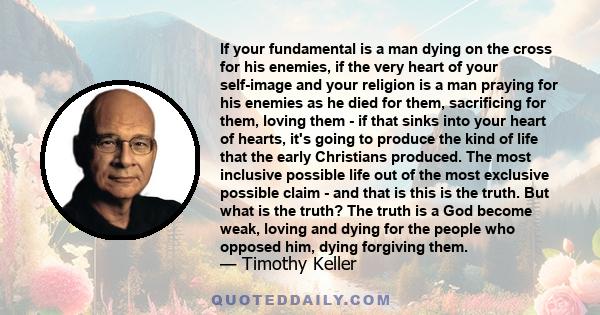 If your fundamental is a man dying on the cross for his enemies, if the very heart of your self-image and your religion is a man praying for his enemies as he died for them, sacrificing for them, loving them - if that