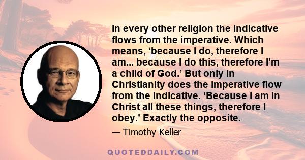 In every other religion the indicative flows from the imperative. Which means, ‘because I do, therefore I am... because I do this, therefore I’m a child of God.’ But only in Christianity does the imperative flow from