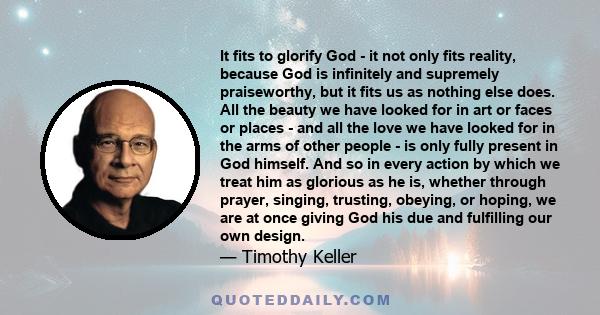 It fits to glorify God - it not only fits reality, because God is infinitely and supremely praiseworthy, but it fits us as nothing else does. All the beauty we have looked for in art or faces or places - and all the